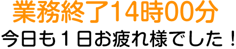 業務終了14時00分　今日も１日お疲れ様でした！